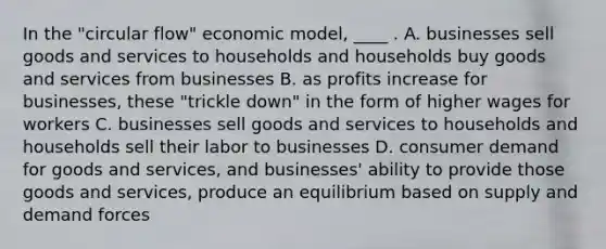 In the "circular flow" economic model, ____ . A. businesses sell goods and services to households and households buy goods and services from businesses B. as profits increase for businesses, these "trickle down" in the form of higher wages for workers C. businesses sell goods and services to households and households sell their labor to businesses D. consumer demand for goods and services, and businesses' ability to provide those goods and services, produce an equilibrium based on supply and demand forces