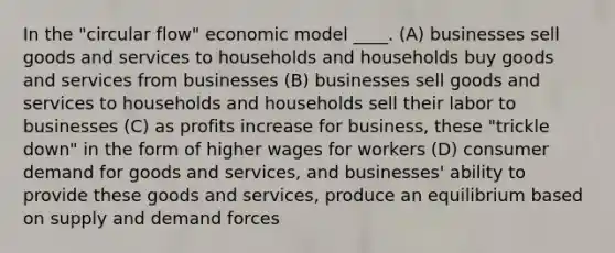 In the "circular flow" economic model ____. (A) businesses sell goods and services to households and households buy goods and services from businesses (B) businesses sell goods and services to households and households sell their labor to businesses (C) as profits increase for business, these "trickle down" in the form of higher wages for workers (D) consumer demand for goods and services, and businesses' ability to provide these goods and services, produce an equilibrium based on supply and demand forces