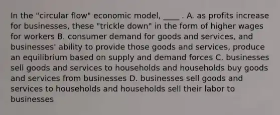 In the "circular flow" economic model, ____ . A. as profits increase for businesses, these "trickle down" in the form of higher wages for workers B. consumer demand for goods and services, and businesses' ability to provide those goods and services, produce an equilibrium based on supply and demand forces C. businesses sell goods and services to households and households buy goods and services from businesses D. businesses sell goods and services to households and households sell their labor to businesses