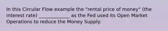 In this Circular Flow example the "rental price of money" (the interest rate) _____________ as the Fed used its Open Market Operations to reduce the Money Supply.