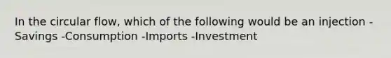 In the circular flow, which of the following would be an injection -Savings -Consumption -Imports -Investment