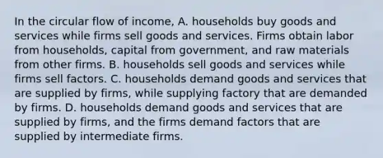 In the circular flow of income, A. households buy goods and services while firms sell goods and services. Firms obtain labor from households, capital from government, and raw materials from other firms. B. households sell goods and services while firms sell factors. C. households demand goods and services that are supplied by firms, while supplying factory that are demanded by firms. D. households demand goods and services that are supplied by firms, and the firms demand factors that are supplied by intermediate firms.