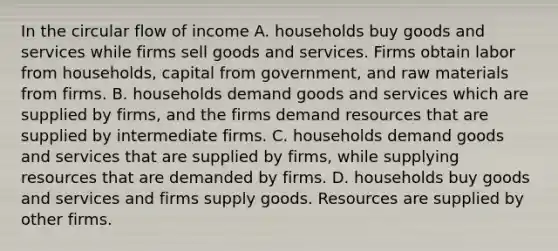 In the circular flow of income A. households buy goods and services while firms sell goods and services. Firms obtain labor from​ households, capital from​ government, and raw materials from firms. B. households demand goods and services which are supplied by​ firms, and the firms demand resources that are supplied by intermediate firms. C. households demand goods and services that are supplied by​ firms, while supplying resources that are demanded by firms. D. households buy goods and services and firms supply goods. Resources are supplied by other firms.