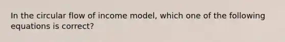 In the circular flow of income model, which one of the following equations is correct?