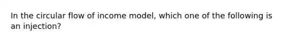 In the circular flow of income model, which one of the following is an injection?