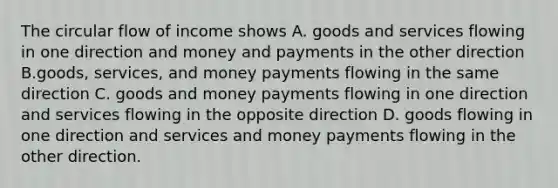 The circular flow of income shows A. goods and services flowing in one direction and money and payments in the other direction B.goods, services, and money payments flowing in the same direction C. goods and money payments flowing in one direction and services flowing in the opposite direction D. goods flowing in one direction and services and money payments flowing in the other direction.