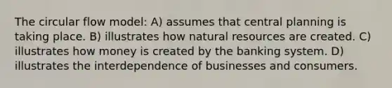 The circular flow model: A) assumes that central planning is taking place. B) illustrates how natural resources are created. C) illustrates how money is created by the banking system. D) illustrates the interdependence of businesses and consumers.