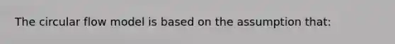 The circular flow model is based on the assumption that: