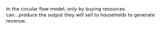 In the circular flow model, only by buying resources can...produce the output they will sell to households to generate revenue.