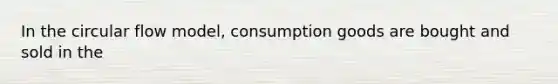 In the circular flow model, consumption goods are bought and sold in the