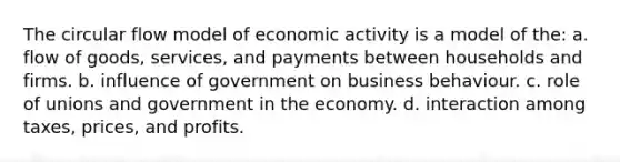 The circular flow model of economic activity is a model of the: a. flow of goods, services, and payments between households and firms. b. influence of government on business behaviour. c. role of unions and government in the economy. d. interaction among taxes, prices, and profits.