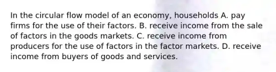 In the circular flow model of an economy, households A. pay firms for the use of their factors. B. receive income from the sale of factors in the goods markets. C. receive income from producers for the use of factors in the factor markets. D. receive income from buyers of goods and services.