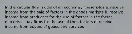 In the circular flow model of an economy, households a. receive income from the sale of factors in the goods markets b. receive income from producers for the use of factors in the factor markets c. pay firms for the use of their factors d. receive income from buyers of goods and services