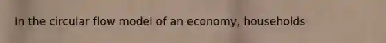 In the circular flow model of an economy, households