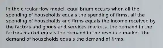 In the circular flow model, equilibrium occurs when all the spending of households equals the spending of firms. all the spending of households and firms equals the income received by the factors and goods and services markets. the demand in the factors market equals the demand in the resource market. the demand of households equals the demand of firms.