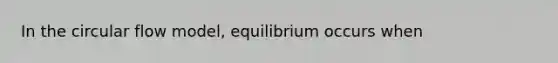 In the circular flow model, equilibrium occurs when