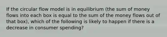 If the circular flow model is in equilibrium (the sum of money flows into each box is equal to the sum of the money flows out of that box), which of the following is likely to happen if there is a decrease in consumer spending?