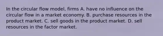 In the circular flow model, firms A. have no influence on the circular flow in a market economy. B. purchase resources in the product market. C. sell goods in the product market. D. sell resources in the factor market.