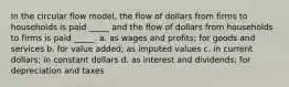 In the circular flow model, the flow of dollars from firms to households is paid _____ and the flow of dollars from households to firms is paid _____. a. as wages and profits; for goods and services b. for value added; as imputed values c. in current dollars; in constant dollars d. as interest and dividends; for depreciation and taxes