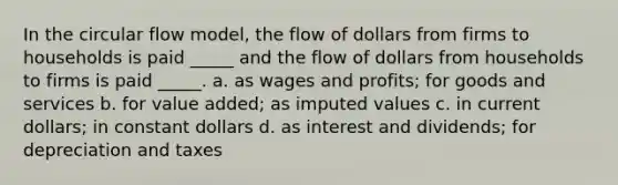 In the circular flow model, the flow of dollars from firms to households is paid _____ and the flow of dollars from households to firms is paid _____. a. as wages and profits; for goods and services b. for value added; as imputed values c. in current dollars; in constant dollars d. as interest and dividends; for depreciation and taxes