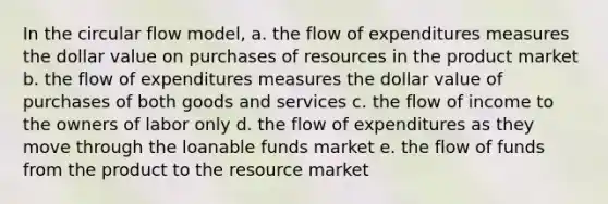 In the circular flow model, a. the flow of expenditures measures the dollar value on purchases of resources in the product market b. the flow of expenditures measures the dollar value of purchases of both goods and services c. the flow of income to the owners of labor only d. the flow of expenditures as they move through the loanable funds market e. the flow of funds from the product to the resource market