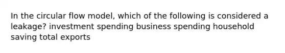 In the circular flow model, which of the following is considered a leakage? investment spending business spending household saving total exports