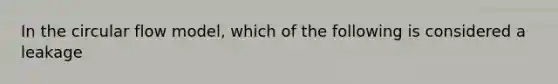 In the circular flow model, which of the following is considered a leakage