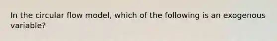 In the circular flow model, which of the following is an exogenous variable?