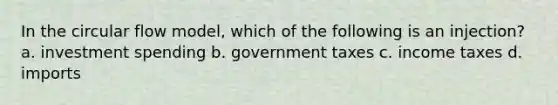 In the circular flow model, which of the following is an injection? a. investment spending b. government taxes c. income taxes d. imports