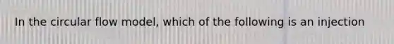 In the circular flow model, which of the following is an injection