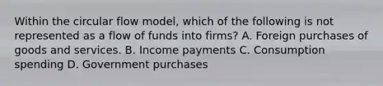 Within the circular flow model, which of the following is not represented as a flow of funds into firms? A. Foreign purchases of goods and services. B. Income payments C. Consumption spending D. Government purchases