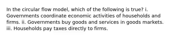 In the circular flow model, which of the following is true? i. Governments coordinate economic activities of households and firms. ii. Governments buy goods and services in goods markets. iii. Households pay taxes directly to firms.