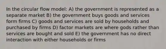 In the circular flow model: A) the government is represented as a separate market B) the government buys goods and services form firms C) goods and services are sold by households and purchased by firms D) factor markets are where gods rather than services are bought and sold E) the government has no direct interaction with either households or firms