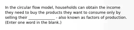 In the circular flow model, households can obtain the income they need to buy the products they want to consume only by selling their ______________ - also known as factors of production. (Enter one word in the blank.)