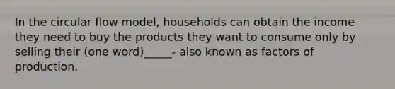 In the circular flow model, households can obtain the income they need to buy the products they want to consume only by selling their (one word)_____- also known as factors of production.