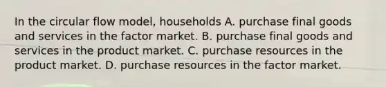 In the circular flow model, households A. purchase final goods and services in the factor market. B. purchase final goods and services in the product market. C. purchase resources in the product market. D. purchase resources in the factor market.