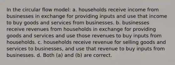 In the circular flow model: a. households receive income from businesses in exchange for providing inputs and use that income to buy goods and services from businesses. b. businesses receive revenues from households in exchange for providing goods and services and use those revenues to buy inputs from households. c. households receive revenue for selling goods and services to businesses, and use that revenue to buy inputs from businesses. d. Both (a) and (b) are correct.