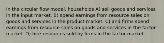 In the circular flow model, households A) sell goods and services in the input market. B) spend earnings from resource sales on goods and services in the product market. C) and firms spend earnings from resource sales on goods and services in the factor market. D) hire resources sold by firms in the factor market.