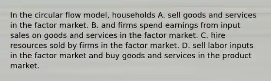 In the circular flow model, households A. sell goods and services in the factor market. B. and firms spend earnings from input sales on goods and services in the factor market. C. hire resources sold by firms in the factor market. D. sell labor inputs in the factor market and buy goods and services in the product market.