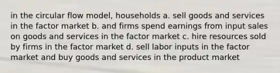 in the circular flow model, households a. sell goods and services in the factor market b. and firms spend earnings from input sales on goods and services in the factor market c. hire resources sold by firms in the factor market d. sell labor inputs in the factor market and buy goods and services in the product market