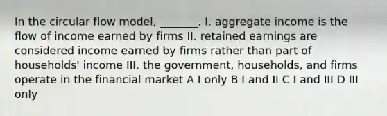 In the circular flow model, _______. I. aggregate income is the flow of income earned by firms II. retained earnings are considered income earned by firms rather than part of households' income III. the government, households, and firms operate in the financial market A I only B I and II C I and III D III only