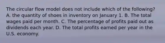 The circular flow model does not include which of the following? A. the quantity of shoes in inventory on January 1. B. The total wages paid per month. C. The percentage of profits paid out as dividends each year. D. The total profits earned per year in the U.S. economy.