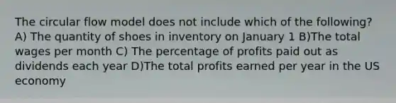 The circular flow model does not include which of the following? A) The quantity of shoes in inventory on January 1 B)The total wages per month C) The percentage of profits paid out as dividends each year D)The total profits earned per year in the US economy