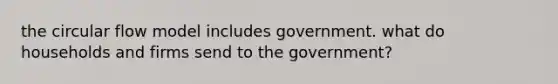 the circular flow model includes government. what do households and firms send to the government?