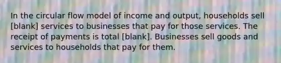 In the circular flow model of income and​ output, households sell [blank] services to businesses that pay for those services. The receipt of payments is total [blank]. Businesses sell goods and services to households that pay for them.