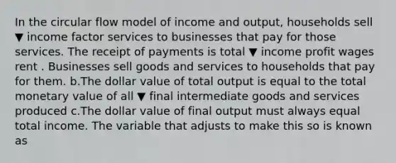 In the circular flow model of income and​ output, households sell ▼ income factor services to businesses that pay for those services. The receipt of payments is total ▼ income profit wages rent . Businesses sell goods and services to households that pay for them. b.The dollar value of total output is equal to the total monetary value of all ▼ final intermediate goods and services produced c.The dollar value of final output must always equal total income. The variable that adjusts to make this so is known as