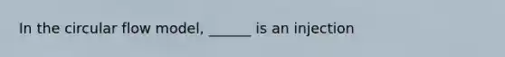 In the circular flow model, ______ is an injection