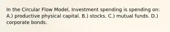 In the Circular Flow Model, Investment spending is spending on: A.) productive physical capital. B.) stocks. C.) mutual funds. D.) corporate bonds.