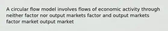 A circular flow model involves flows of economic activity through neither factor nor output markets factor and output markets factor market output market