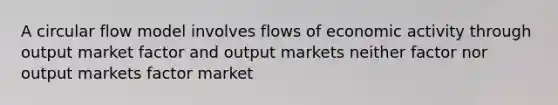 A circular flow model involves flows of economic activity through output market factor and output markets neither factor nor output markets factor market